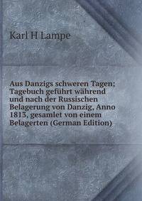 Aus Danzigs schweren Tagen; Tagebuch gefuhrt wahrend und nach der Russischen Belagerung von Danzig, Anno 1813, gesamlet von einem Belagerten (German Edition)