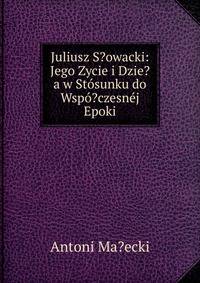 Juliusz S?owacki: Jego Zycie i Dzie?a w Stosunku do Wspo?czesnej Epoki