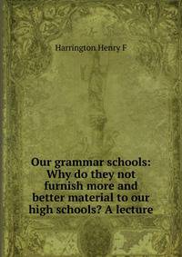 Our grammar schools: Why do they not furnish more and better material to our high schools? A lecture