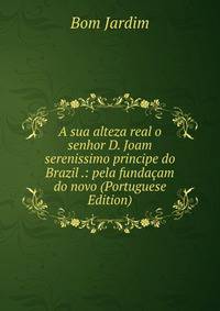 A sua alteza real o senhor D. Joam serenissimo principe do Brazil .: pela fundacam do novo (Portuguese Edition)