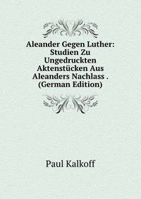 Aleander Gegen Luther: Studien Zu Ungedruckten Aktenstucken Aus Aleanders Nachlass . (German Edition)