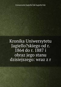Kronika Uniwersytetu Jagiello?skiego od r. 1864 do r. 1887 i obraz jego stanu dzisiejszego: wraz z r