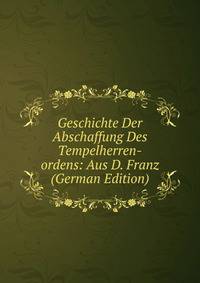 Geschichte Der Abschaffung Des Tempelherren-ordens: Aus D. Franz (German Edition)