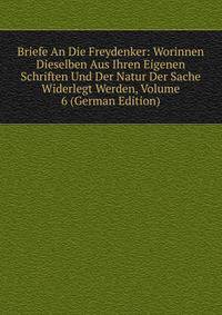 Briefe An Die Freydenker: Worinnen Dieselben Aus Ihren Eigenen Schriften Und Der Natur Der Sache Widerlegt Werden, Volume 6 (German Edition)