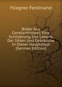 Bilder Aus Constantinopel; Eine Schilderung Des Lebens, Der Sitten Und Gebrauche In Dieser Hauptstadt (German Edition)