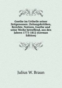 Goethe im Urtheile seiner Zeitgenossen: Zeitungskritiken, Berichte, Notizen, Goethe und seine Werke betreffend, aus den Jahren 1773-1812 (German Edition)