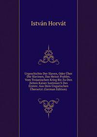 Urgeschichte Der Slaven, Oder ?ber Die Slavinen, Das Heisst Prahler, Vom Trojanischen Krieg Bis Zu Den Zeiten Kaiser Justinian'S Des Ersten: Aus Dem Ungarischen ?bersetzt (German Edition)