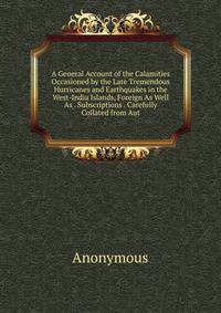 A General Account of the Calamities Occasioned by the Late Tremendous Hurricanes and Earthquakes in the West-India Islands, Foreign As Well As . Subscriptions . Carefully Collated from Aut