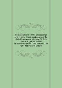 Considerations on the proceedings of a general court-martial, upon the trial of Lieutenant-General Sir John Moraunt (As published by authority.) with . In a letter to the right honourable the aut