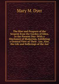 The Rise and Progress of the Serpent from the Garden of Eden, to the Present Day: With a Disclosure of Shakerism, Exhibiting a General View of Their . Lee. Also, the Life and Sufferings of the Aut
