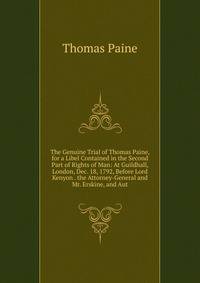 The Genuine Trial of Thomas Paine, for a Libel Contained in the Second Part of Rights of Man: At Guildhall, London, Dec. 18, 1792, Before Lord Kenyon . the Attorney-General and Mr. Erskine, and Aut