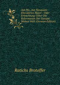 Aut Hic, Aut Nusquam: Elucidarius Major : Oder Erleuchtung Ueber Die Reformation Der Ganzen Weiten Welt (German Edition)