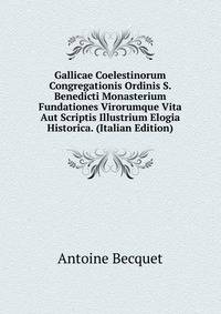Gallicae Coelestinorum Congregationis Ordinis S. Benedicti Monasterium Fundationes Virorumque Vita Aut Scriptis Illustrium Elogia Historica. (Italian Edition)