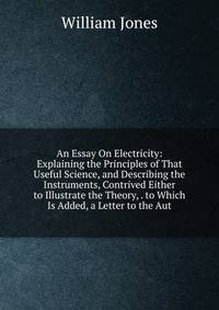 An Essay On Electricity: Explaining the Principles of That Useful Science, and Describing the Instruments, Contrived Either to Illustrate the Theory, . to Which Is Added, a Letter to the Aut