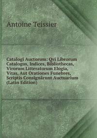 Catalogi Auctorum: Qvi Librorum Catalogos, Indices, Bibliothecas, Virorum Litteratorum Elogia, Vitas, Aut Orationes Funebres, Scriptis Consignarunt Auctuarium (Latin Edition)