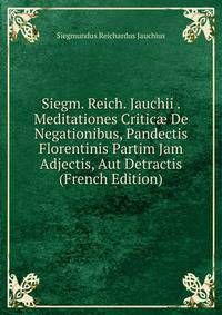 Siegm. Reich. Jauchii . Meditationes Critic? De Negationibus, Pandectis Florentinis Partim Jam Adjectis, Aut Detractis (French Edition)