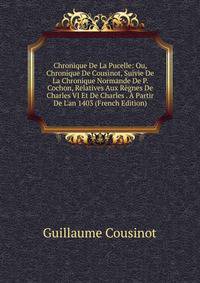 Chronique De La Pucelle: Ou, Chronique De Cousinot, Suivie De La Chronique Normande De P. Cochon, Relatives Aux R?gnes De Charles VI Et De Charles . ? Partir De L'an 1403 (French Edition)