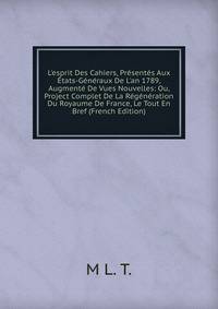 L'esprit Des Cahiers, Pr?sent?s Aux ?tats-G?n?raux De L'an 1789, Augment? De Vues Nouvelles: Ou, Project Complet De La R?g?n?ration Du Royaume De France, Le Tout En Bref (French Edition)