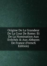 Origine De La Grandeur De La Cour De Rome: Et De La Nomination Aux Ev?ch?s &amp; Aux Abbayes De France (French Edition)