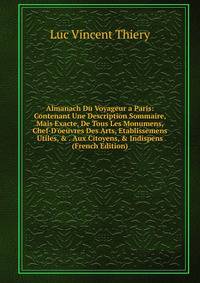 Almanach Du Voyageur a Paris: Contenant Une Description Sommaire, Mais Exacte, De Tous Les Monumens, Chef-D'oeuvres Des Arts, Etablissemens Utiles, &amp; . Aux Citoyens, &amp; Indispens (French Edition)