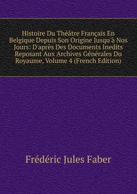 Histoire Du Th??tre Fran?ais En Belgique Depuis Son Origine Jusqu'? Nos Jours: D'apr?s Des Documents Inedits Reposant Aux Archives G?n?rales Du Royaume, Volume 4 (French Edition)