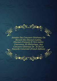 Annales Des Concours Generaux, Ou Recueil Des Discours Latins, Discours Francais Et Vers Latins Couronnes, En Rhetorique, Aux Concours Generaux De . Et De La Nouvelle Universite (French Edition)