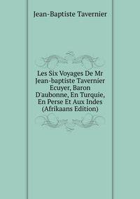 Les Six Voyages De Mr Jean-baptiste Tavernier Ecuyer, Baron D'aubonne, En Turquie, En Perse Et Aux Indes (Afrikaans Edition)