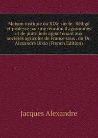 Maison rustique du XIXe si?cle . R?dig? et profess? par une r?union d'agronomes et de praticiens appartenant aux soci?t?s agricoles de France sous . du Dr. Alexandre Bixio (French Edition)