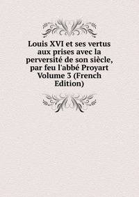 Louis XVI et ses vertus aux prises avec la perversit? de son si?cle, par feu l'abb? Proyart Volume 3 (French Edition)