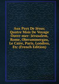 Aux Pays De Jesus; Quatre Mois De Voyage Outre-mer: Jerusalem, Rome, Oberammergau, Le Caire, Paris, Londres, Etc (French Edition)