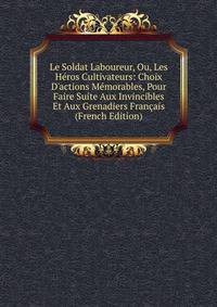 Le Soldat Laboureur, Ou, Les H?ros Cultivateurs: Choix D'actions M?morables, Pour Faire Suite Aux Invincibles Et Aux Grenadiers Fran?ais (French Edition)