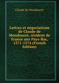 Lettres et negociations de Claude de Mondoucet, resident de France aux Pays-Bas, 1571-1574 (French Edition)
