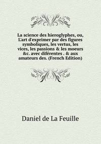 La science des hieroglyphes, ou, L'art d'exprimer par des figures symboliques, les vertus, les vices, les passions &amp; les moeurs &amp;c. avec dif?rentes . &amp; aux amateurs des. (French Edition)