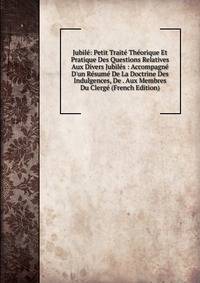 Jubil?: Petit Trait? Th?orique Et Pratique Des Questions Relatives Aux Divers Jubil?s : Accompagn? D'un R?sum? De La Doctrine Des Indulgences, De . Aux Membres Du Clerg? (French Edition)