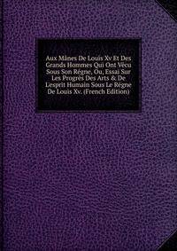 Aux M?nes De Louis Xv Et Des Grands Hommes Qui Ont V?cu Sous Son R?gne, Ou, Essai Sur Les Progr?s Des Arts &amp; De L'esprit Humain Sous Le R?gne De Louis Xv. (French Edition)