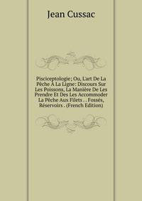 Pisciceptologie; Ou, L'art De La P?che ? La Ligne: Discours Sur Les Poissons, La Mani?re De Les Prendre Et Des Les Accommoder La P?che Aux Filets . . Foss?s, R?servoirs . (French Edition)