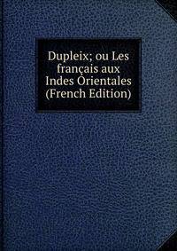 Dupleix; ou Les francais aux Indes Orientales (French Edition)