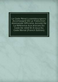 Le Code Penal Luxembourgeois: Accompagne De La Traduction Allemande Officielle, Annote De La Reference Aux Articles Du Code De 1810 Et A Ceux Du Code Revise (French Edition)