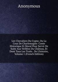 Les Chevaliers Du Cygne, Ou La Cour De Charlemagne: Conte Historique Et Moral Pour Servir De Suite Aux Veill?es Du Ch?teau, Et Dont Tous Les Traits . De L'histoire, Volume 1 (French Edition)