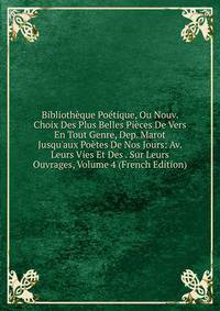 Biblioth?que Po?tique, Ou Nouv. Choix Des Plus Belles Pi?ces De Vers En Tout Genre, Dep. Marot Jusqu'aux Po?tes De Nos Jours: Av. Leurs Vies Et Des . Sur Leurs Ouvrages, Volume 4 (French Edition)