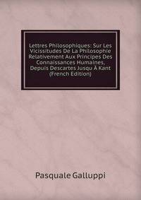 Lettres Philosophiques: Sur Les Vicissitudes De La Philosophie Relativement Aux Principes Des Connaissances Humaines, Depuis Descartes Jusqu A Kant (French Edition)