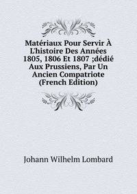Mat?riaux Pour Servir ? L'histoire Des Ann?es 1805, 1806 Et 1807 ;d?di? Aux Prussiens, Par Un Ancien Compatriote (French Edition)