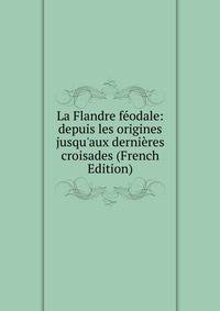 La Flandre f?odale: depuis les origines jusqu'aux derni?res croisades (French Edition)