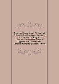 Principes ?conomiques De Louis Xii Et Du Cardinal D'amboise, De Henry Iv Et Du Duc De Sully Sur L'administrarion () Des Finances Oppos?s Aux Systemes Des Docteurs Modernes (French Edition)