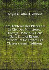 L'art D'obtenir Des Places Ou La Clef Des Minist?res: Ouvrage D?di? Aux Gens Sans Emploi Et Aux Solliciteurs De Toutes Les Classes (French Edition)