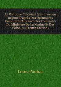 La Politique Coloniale Sous L'ancien R?gime D'apr?s Des Documents Emprunt?s Aux Archives Coloniales Du Minist?re De La Marine Et Des Colonies (French Edition)