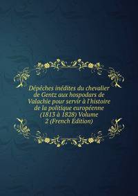 D?p?ches in?dites du chevalier de Gentz aux hospodars de Valachie pour servir ? l'histoire de la politique europ?enne (1813 ? 1828) Volume 2 (French Edition)