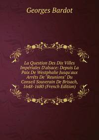 La Question Des Dix Villes Imp?riales D'alsace: Depuis La Paix De Westphalie Jusqu'aux Arr?ts De "Reunions" Du Conseil Souverain De Brisach, 1648-1680 (French Edition)