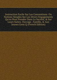 Instruction Facile Sur Les Conventions: Ou Notions Simples Sur Les Divers Engagements Qu'on Peut Prendre Dans La Soci?t?, &amp; Sur Leurs Suites. Ouvrage . Famille, &amp; Aux Jeunes Gens Q (French Edition)