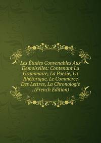 Les Etudes Convenables Aux Demoiselles: Contenant La Grammaire, La Poesie, La Rhetorique, Le Commerce Des Lettres, La Chronologie . (French Edition)